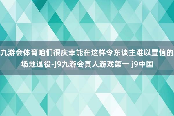 九游会体育咱们很庆幸能在这样令东谈主难以置信的场地退役-J9九游会真人游戏第一 j9中国