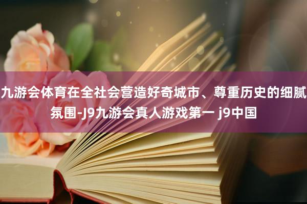 九游会体育在全社会营造好奇城市、尊重历史的细腻氛围-J9九游会真人游戏第一 j9中国