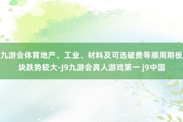 九游会体育地产、工业、材料及可选破费等顺周期板块跌势较大-J9九游会真人游戏第一 j9中国