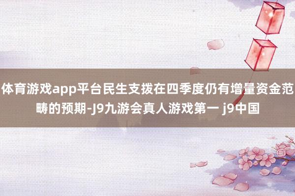 体育游戏app平台民生支拨在四季度仍有增量资金范畴的预期-J9九游会真人游戏第一 j9中国