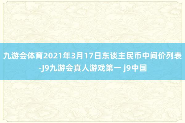 九游会体育2021年3月17日东谈主民币中间价列表-J9九游会真人游戏第一 j9中国