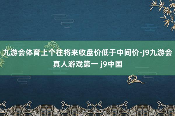 九游会体育上个往将来收盘价低于中间价-J9九游会真人游戏第一 j9中国