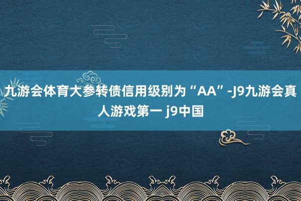 九游会体育大参转债信用级别为“AA”-J9九游会真人游戏第一 j9中国