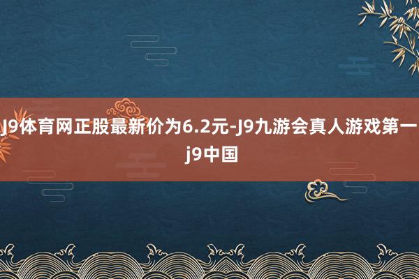 J9体育网正股最新价为6.2元-J9九游会真人游戏第一 j9中国