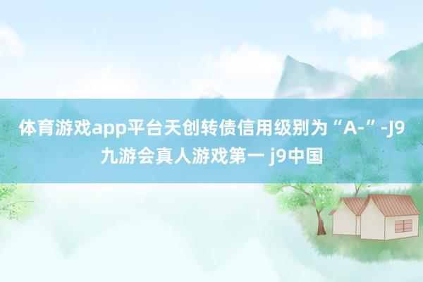 体育游戏app平台天创转债信用级别为“A-”-J9九游会真人游戏第一 j9中国