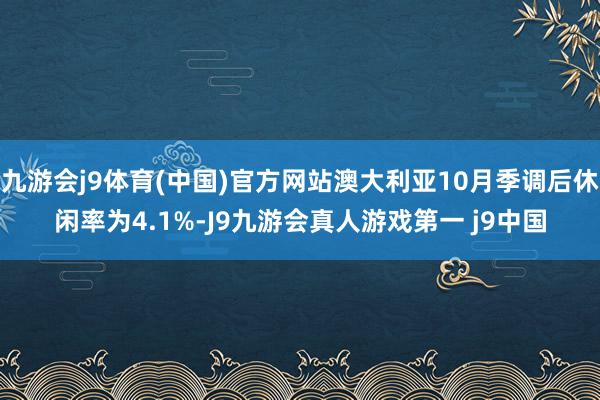 九游会j9体育(中国)官方网站澳大利亚10月季调后休闲率为4.1%-J9九游会真人游戏第一 j9中国