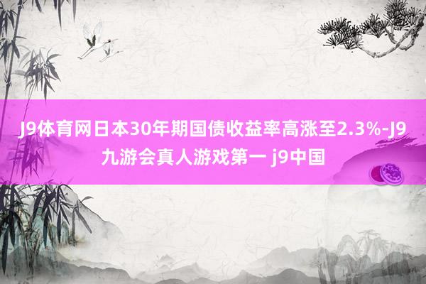 J9体育网日本30年期国债收益率高涨至2.3%-J9九游会真人游戏第一 j9中国