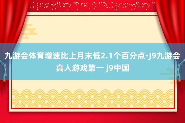 九游会体育增速比上月末低2.1个百分点-J9九游会真人游戏第一 j9中国