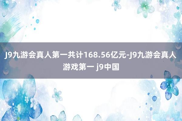 J9九游会真人第一共计168.56亿元-J9九游会真人游戏第一 j9中国