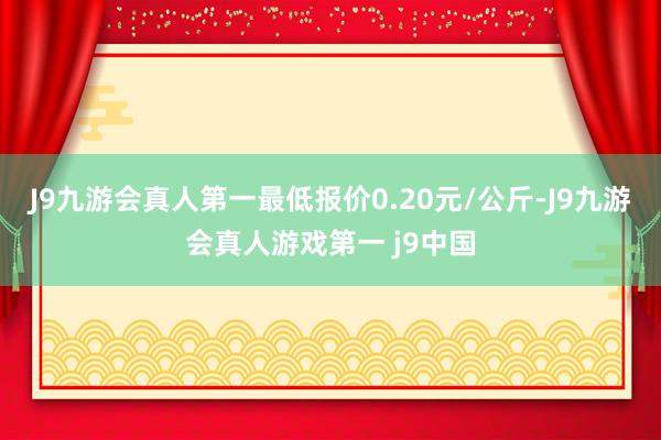 J9九游会真人第一最低报价0.20元/公斤-J9九游会真人游戏第一 j9中国