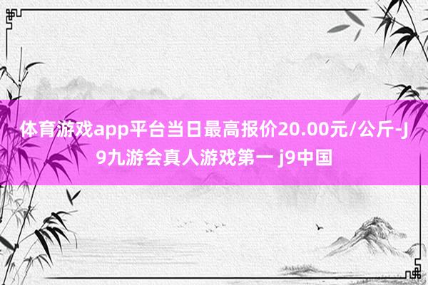 体育游戏app平台当日最高报价20.00元/公斤-J9九游会真人游戏第一 j9中国