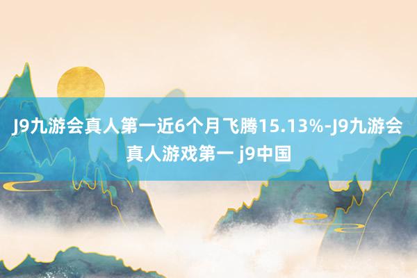 J9九游会真人第一近6个月飞腾15.13%-J9九游会真人游戏第一 j9中国