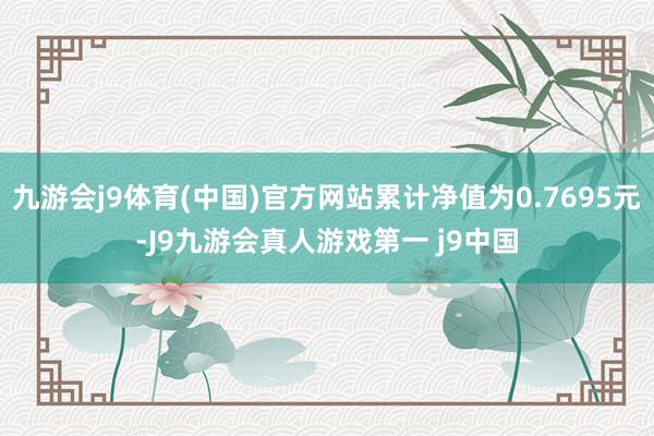 九游会j9体育(中国)官方网站累计净值为0.7695元-J9九游会真人游戏第一 j9中国