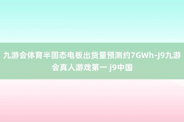 九游会体育半固态电板出货量预测约7GWh-J9九游会真人游戏第一 j9中国