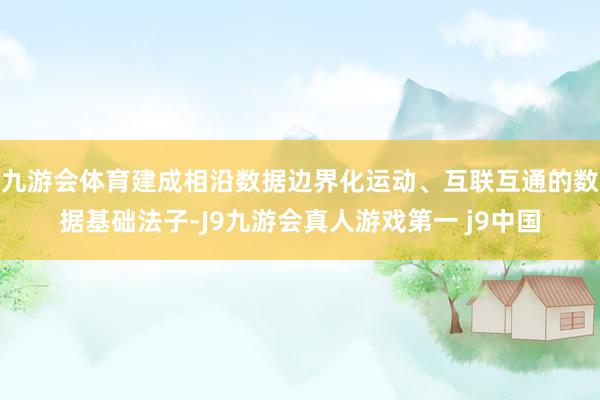 九游会体育建成相沿数据边界化运动、互联互通的数据基础法子-J9九游会真人游戏第一 j9中国