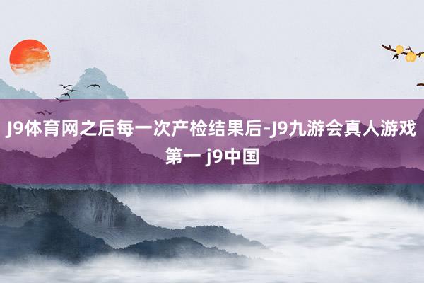 J9体育网之后每一次产检结果后-J9九游会真人游戏第一 j9中国