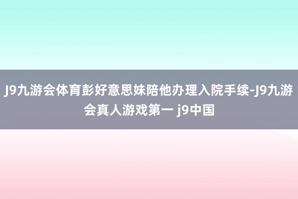 J9九游会体育彭好意思妹陪他办理入院手续-J9九游会真人游戏第一 j9中国