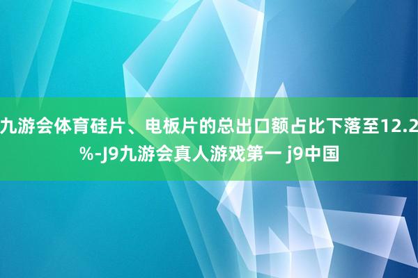 九游会体育硅片、电板片的总出口额占比下落至12.2%-J9九游会真人游戏第一 j9中国